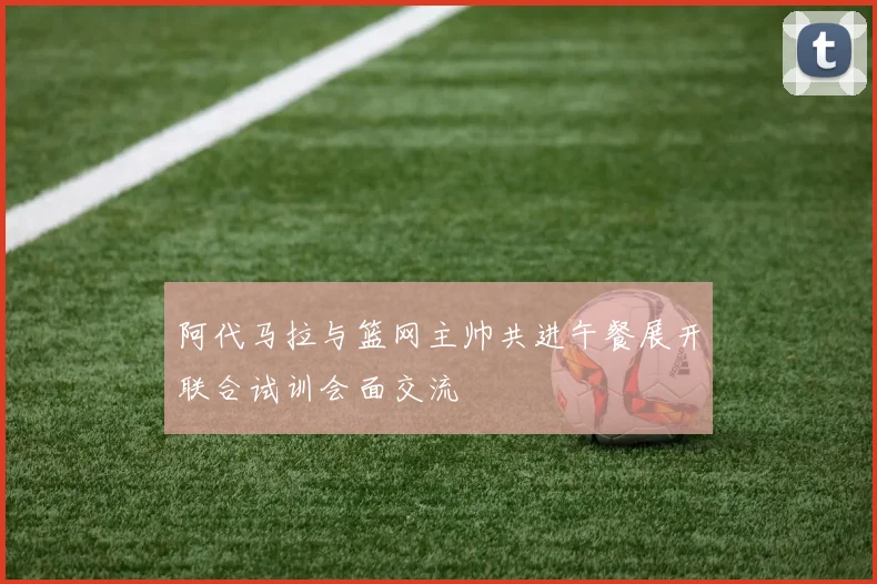 阿代马拉与篮网主帅共进午餐展开联合试训会面交流