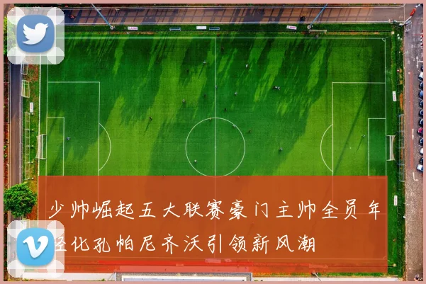 少帅崛起五大联赛豪门主帅全员年轻化孔帕尼齐沃引领新风潮
