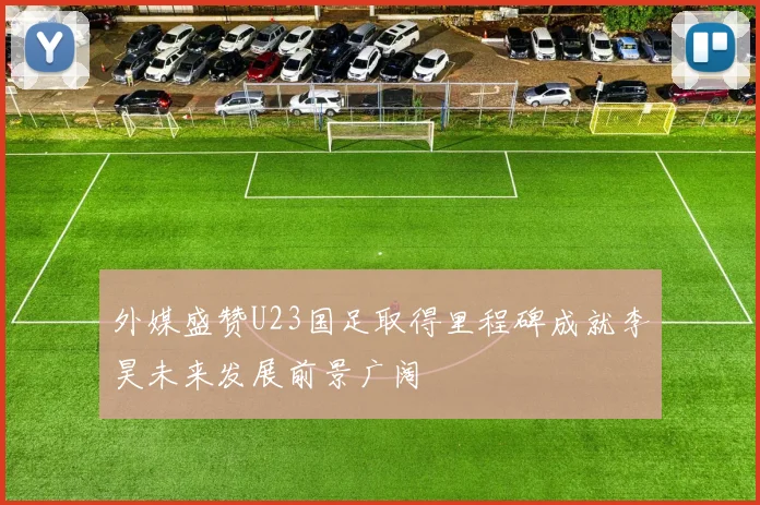 外媒盛赞U23国足取得里程碑成就李昊未来发展前景广阔