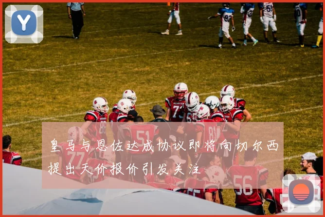 皇马与恩佐达成协议即将向切尔西提出天价报价引发关注