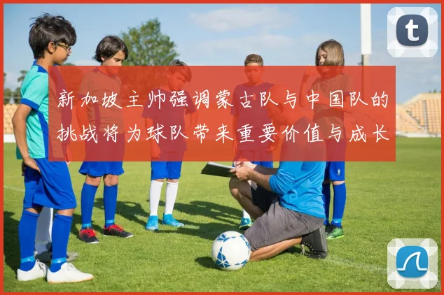新加坡主帅强调蒙古队与中国队的挑战将为球队带来重要价值与成长机会