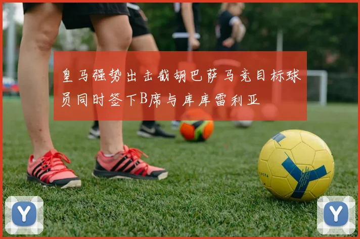 皇马强势出击截胡巴萨马竞目标球员同时签下B席与库库雷利亚