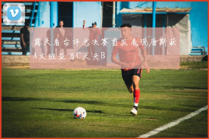 露天看台评总决赛首发表现唐斯获A文班亚马C大头B
