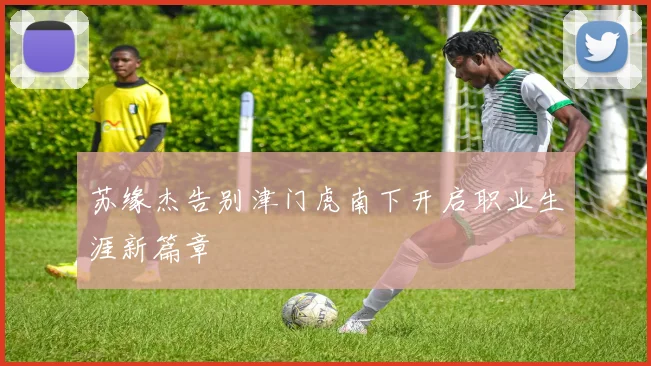 苏缘杰告别津门虎南下开启职业生涯新篇章