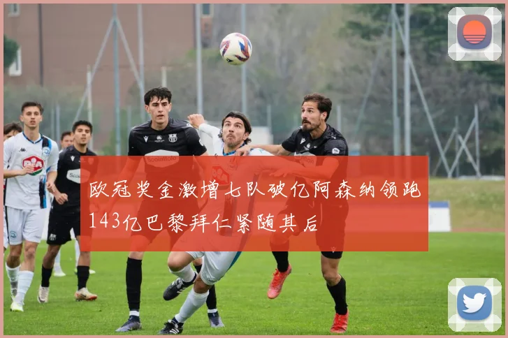 欧冠奖金激增七队破亿阿森纳领跑143亿巴黎拜仁紧随其后