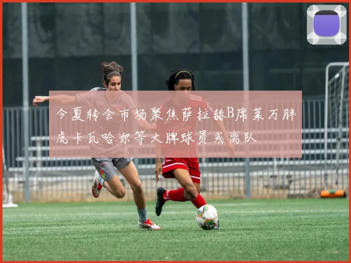 今夏转会市场聚焦萨拉赫B席莱万胖虎卡瓦哈尔等大牌球员或离队