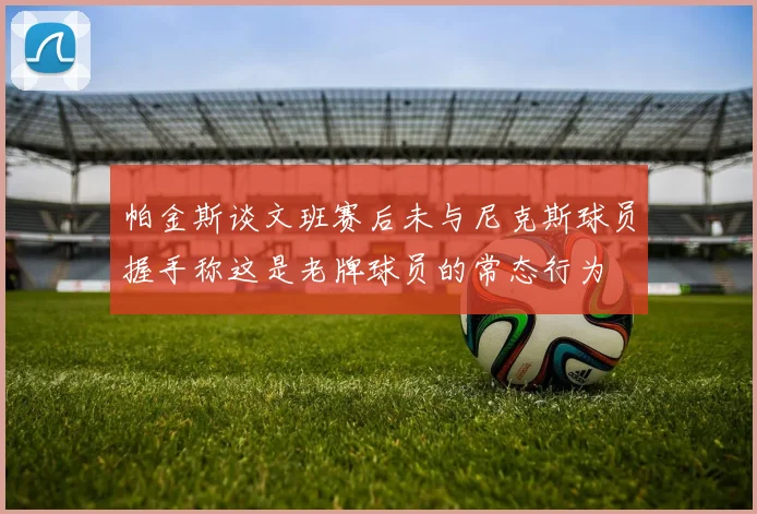 帕金斯谈文班赛后未与尼克斯球员握手称这是老牌球员的常态行为