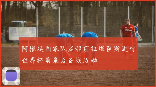 阿根廷国家队启程前往堪萨斯进行世界杯前最后备战活动