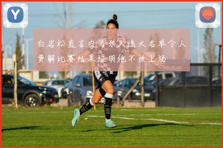 白岩松直言内马尔入选大名单令人费解比赛结果证明他不该上场