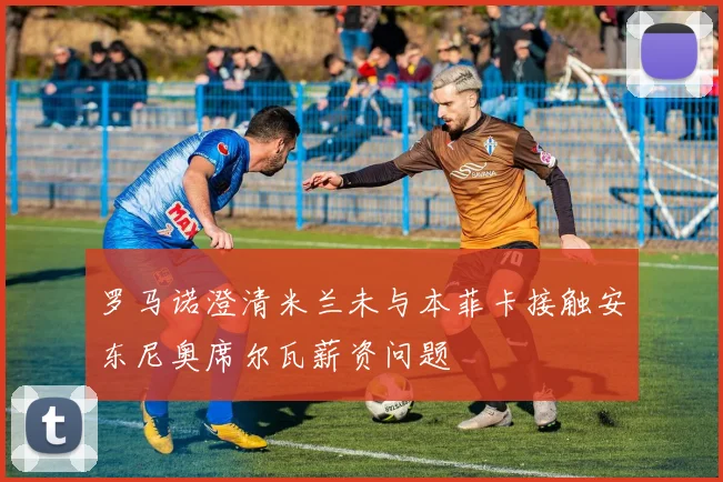 罗马诺澄清米兰未与本菲卡接触安东尼奥席尔瓦薪资问题