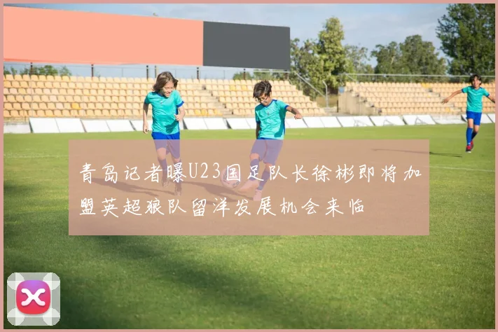 青岛记者曝U23国足队长徐彬即将加盟英超狼队留洋发展机会来临