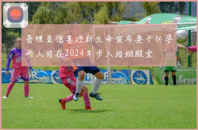 普理查德喜迎新生命宣布妻子怀孕两人将在2024年步入婚姻殿堂