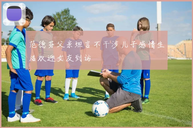 范德芬父亲坦言不干涉儿子感情生活欢迎女友到访