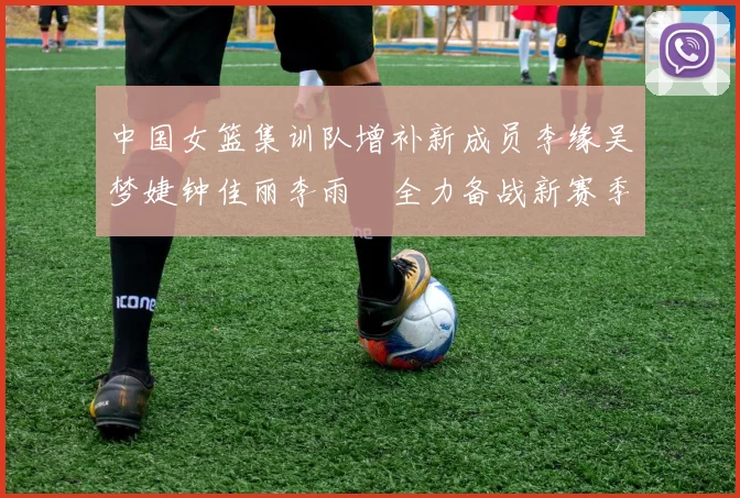 中国女篮集训队增补新成员李缘吴梦婕钟佳丽李雨汧全力备战新赛季