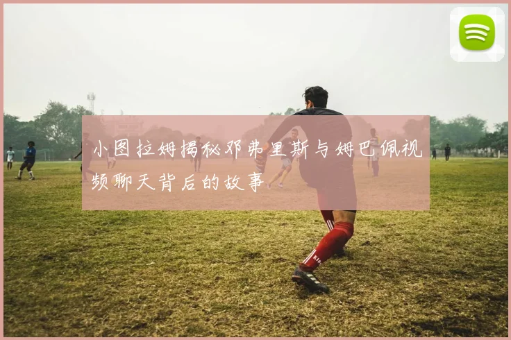 小图拉姆揭秘邓弗里斯与姆巴佩视频聊天背后的故事