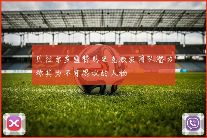 贝拉尔多盛赞恩里克激发团队潜力称其为不可思议的人物