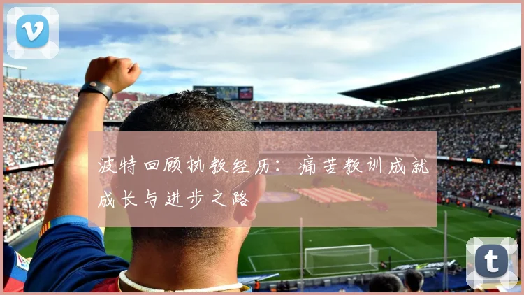 波特回顾执教经历：痛苦教训成就成长与进步之路