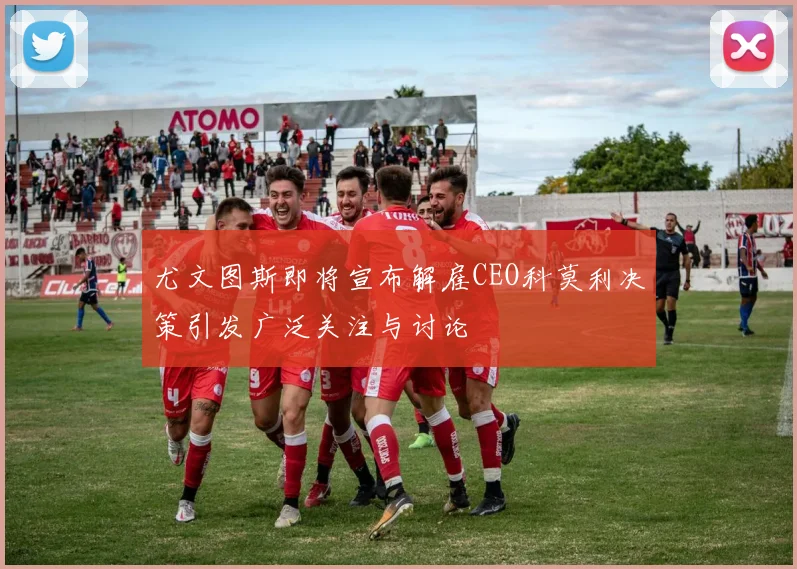 尤文图斯即将宣布解雇CEO科莫利决策引发广泛关注与讨论