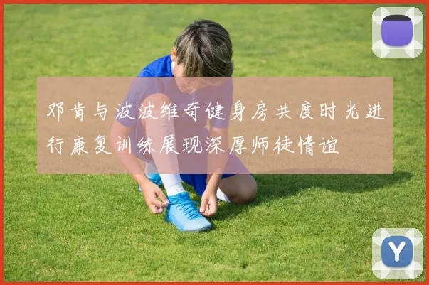 邓肯与波波维奇健身房共度时光进行康复训练展现深厚师徒情谊