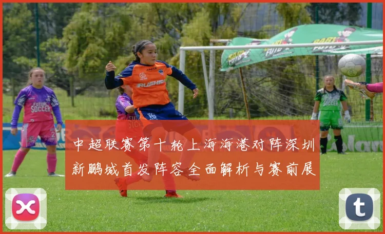 中超联赛第十轮上海海港对阵深圳新鹏城首发阵容全面解析与赛前展望