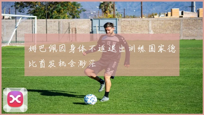 姆巴佩因身体不适退出训练国家德比首发机会渺茫